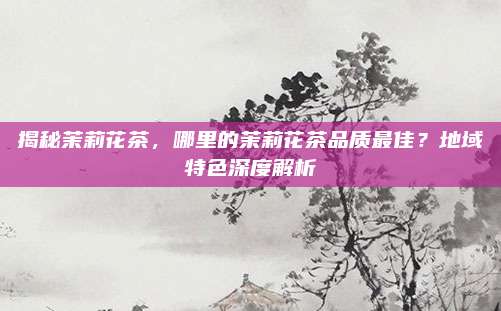 揭秘茉莉花茶，哪里的茉莉花茶品质最佳？地域特色深度解析