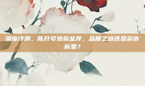 深度评测，陈升号熟茶金芽，品质之选还是茶市新星？
