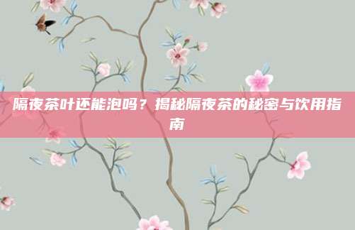 隔夜茶叶还能泡吗？揭秘隔夜茶的秘密与饮用指南