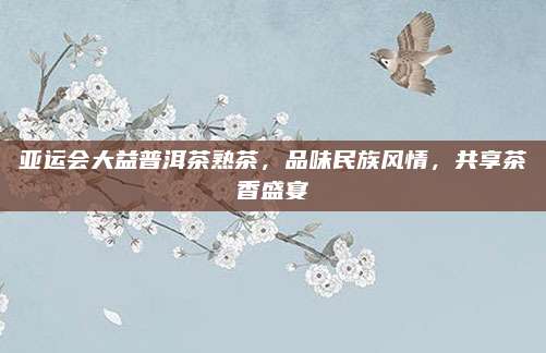 亚运会大益普洱茶熟茶，品味民族风情，共享茶香盛宴