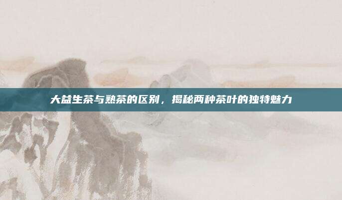 大益生茶与熟茶的区别,揭秘两种茶叶的独特魅力