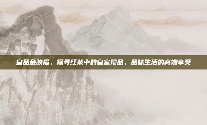 皇品金骏眉，探寻红茶中的皇室珍品，品味生活的高端享受