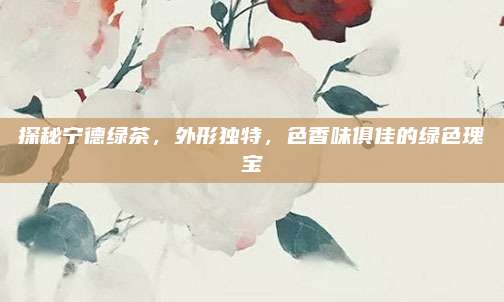 探秘宁德绿茶，外形独特，色香味俱佳的绿色瑰宝