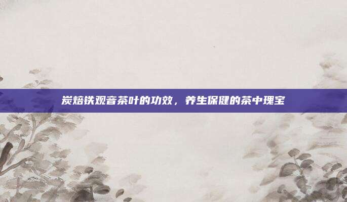 炭焙铁观音茶叶的功效,养生保健的茶中瑰宝