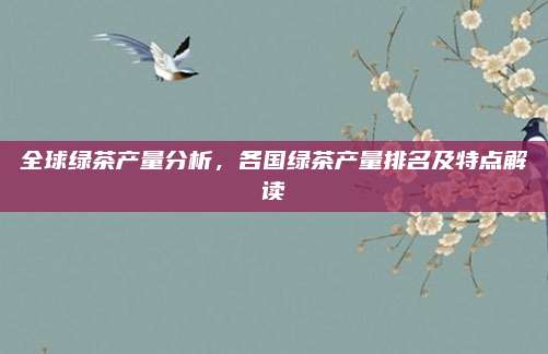 全球绿茶产量分析，各国绿茶产量排名及特点解读