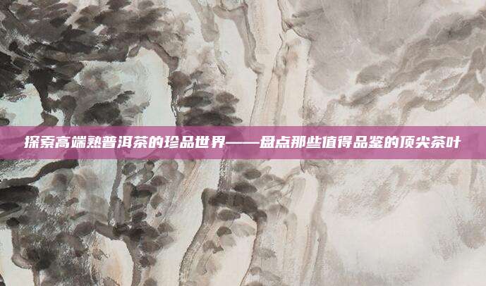 探索高端熟普洱茶的珍品世界——盘点那些值得品鉴的顶尖茶叶