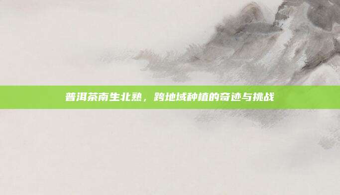 普洱茶南生北熟，跨地域种植的奇迹与挑战