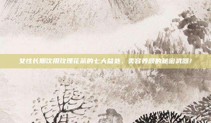 女性长期饮用玫瑰花茶的七大益处，美容养颜的秘密武器！