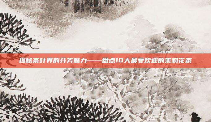 揭秘茶叶界的芬芳魅力——盘点10大最受欢迎的茉莉花茶