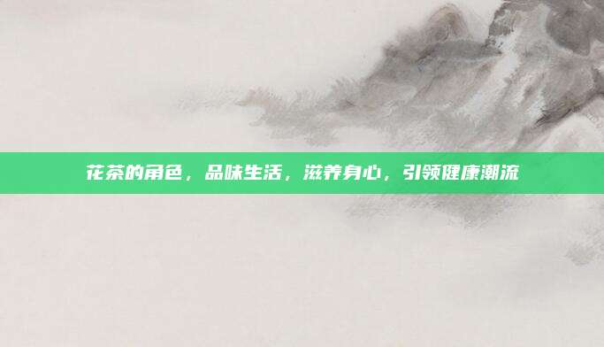 花茶的角色，品味生活，滋养身心，引领健康潮流