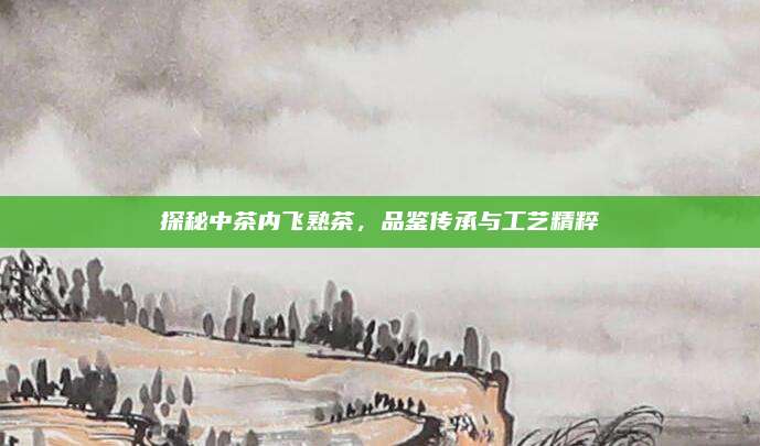 探秘中茶内飞熟茶，品鉴传承与工艺精粹