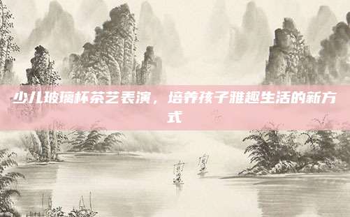 少儿玻璃杯茶艺表演,培养孩子雅趣生活的新方式