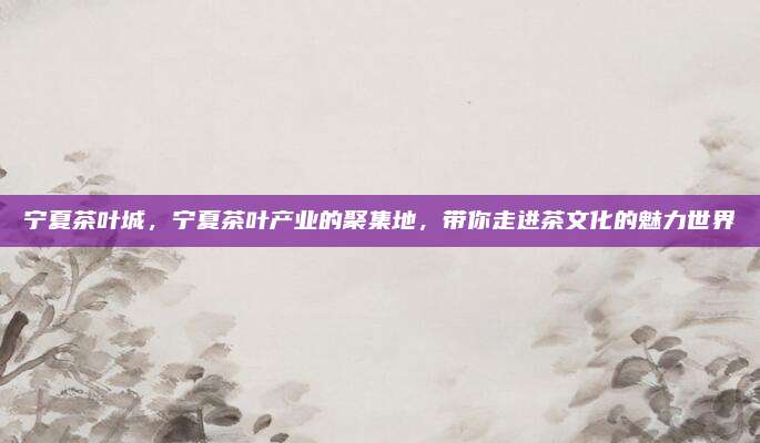 宁夏茶叶城,宁夏茶叶产业的聚集地,带你走进茶文化的魅力世界