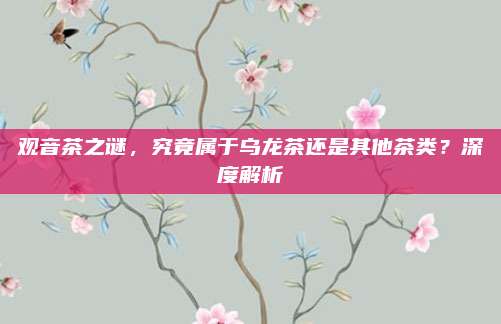观音茶之谜，究竟属于乌龙茶还是其他茶类？深度解析
