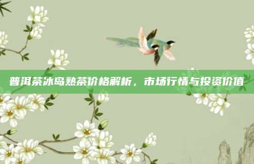 普洱茶冰岛熟茶价格解析，市场行情与投资价值