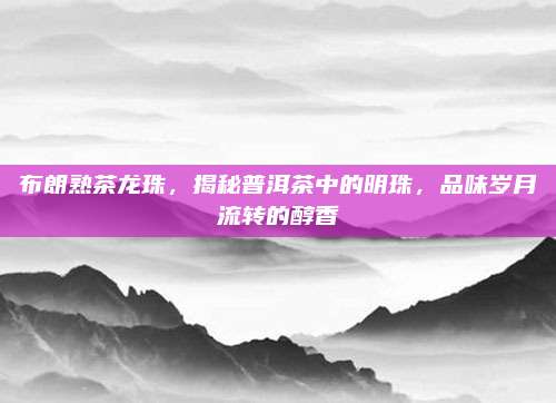 布朗熟茶龙珠，揭秘普洱茶中的明珠，品味岁月流转的醇香