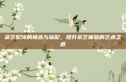 茶艺配饰的挑选与搭配，提升茶艺体验的艺术之道