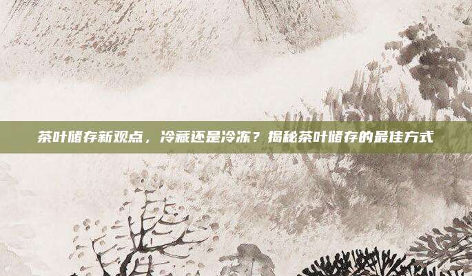 茶叶储存新观点，冷藏还是冷冻？揭秘茶叶储存的最佳方式