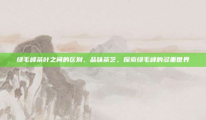 绿毛峰茶叶之间的区别，品味茶艺，探索绿毛峰的多重世界