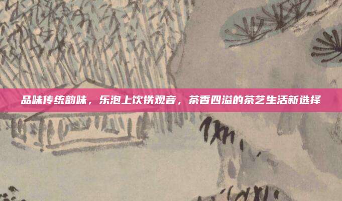 品味传统韵味，乐泡上饮铁观音，茶香四溢的茶艺生活新选择