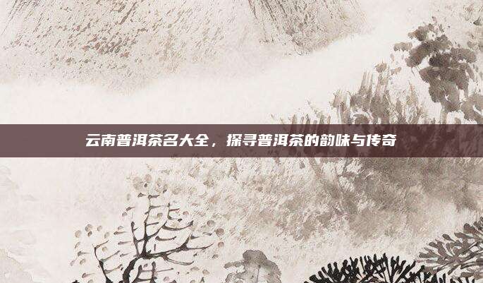 云南普洱茶名大全，探寻普洱茶的韵味与传奇