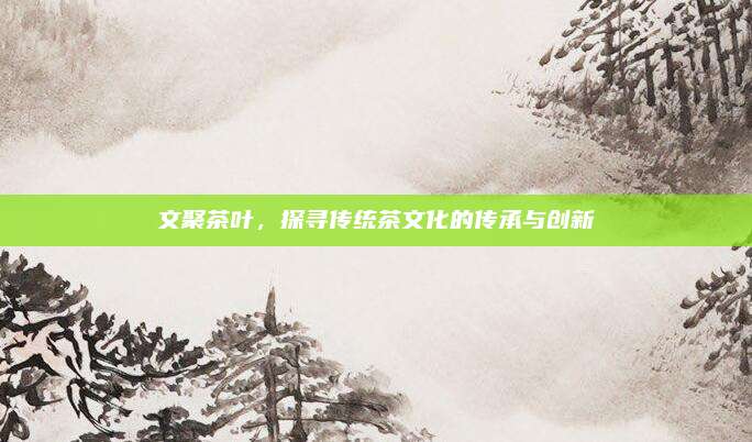 文聚茶叶，探寻传统茶文化的传承与创新