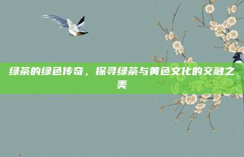 绿茶的绿色传奇，探寻绿茶与黄色文化的交融之美