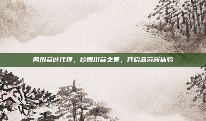 四川茶叶代理,挖掘川茶之美,开启品茗新体验