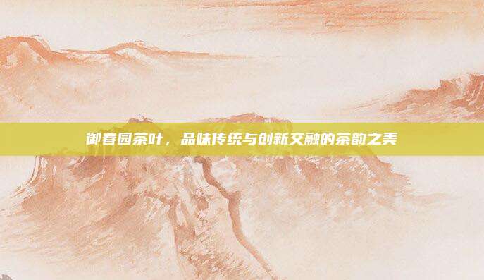 御春园茶叶，品味传统与创新交融的茶韵之美