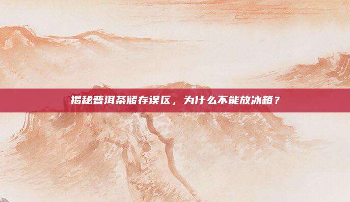 揭秘普洱茶储存误区,为什么不能放冰箱?