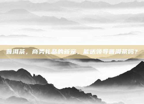 普洱茶，商务礼品的新宠，能送领导普洱茶吗？