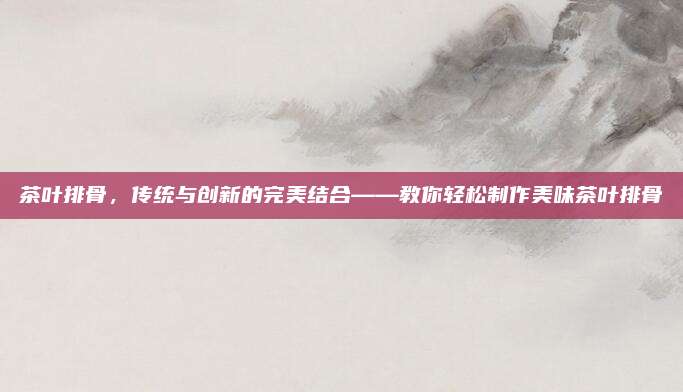 茶叶排骨，传统与创新的完美结合——教你轻松制作美味茶叶排骨