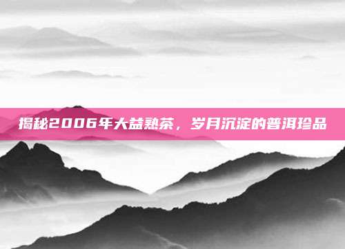 揭秘2006年大益熟茶，岁月沉淀的普洱珍品