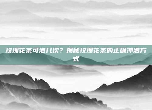 玫瑰花茶可泡几次？揭秘玫瑰花茶的正确冲泡方式