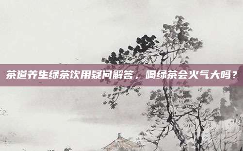 茶道养生绿茶饮用疑问解答，喝绿茶会火气大吗？