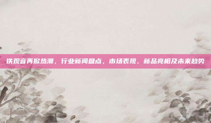 铁观音再掀热潮,行业新闻盘点,市场表现、新品亮相及未来趋势
