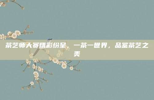 茶艺师大赛精彩纷呈，一茶一世界，品鉴茶艺之美