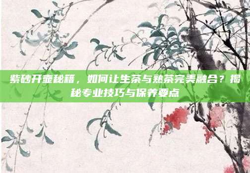 紫砂开壶秘籍，如何让生茶与熟茶完美融合？揭秘专业技巧与保养要点