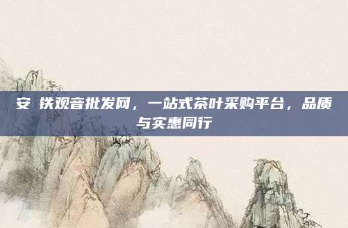 安湲铁观音批发网，一站式茶叶采购平台，品质与实惠同行