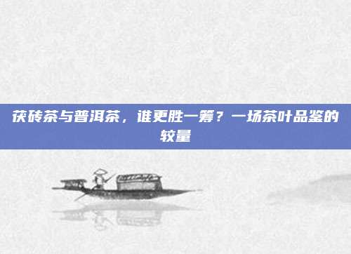 茯砖茶与普洱茶，谁更胜一筹？一场茶叶品鉴的较量