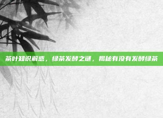 茶叶知识解惑，绿茶发酵之谜，揭秘有没有发酵绿茶