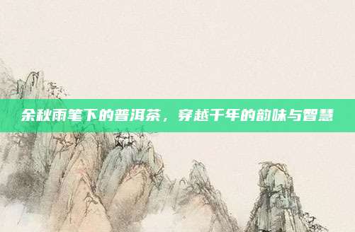 余秋雨笔下的普洱茶，穿越千年的韵味与智慧