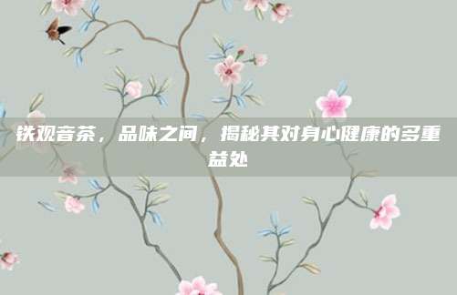 铁观音茶，品味之间，揭秘其对身心健康的多重益处