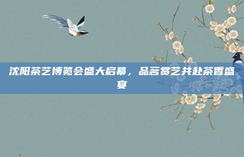 沈阳茶艺博览会盛大启幕，品茗赏艺共赴茶香盛宴