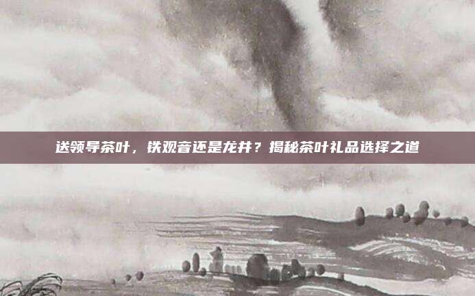 送领导茶叶，铁观音还是龙井？揭秘茶叶礼品选择之道