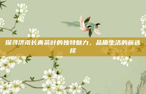 探寻济南长青茶叶的独特魅力，品质生活的新选择