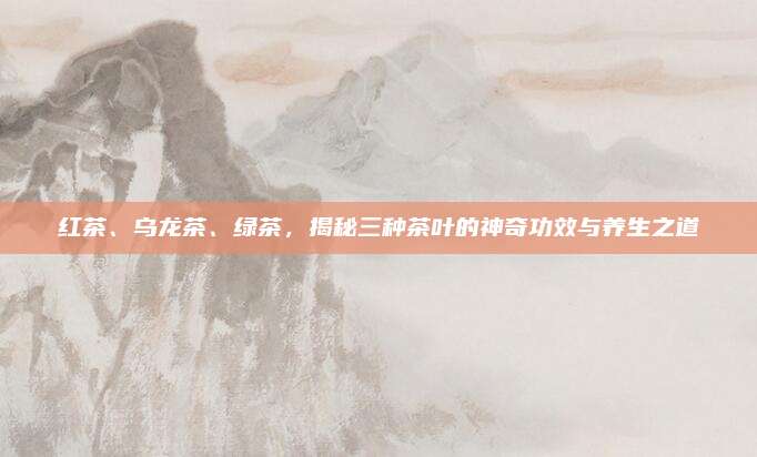 红茶、乌龙茶、绿茶，揭秘三种茶叶的神奇功效与养生之道