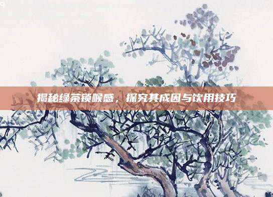 揭秘绿茶锁喉感，探究其成因与饮用技巧