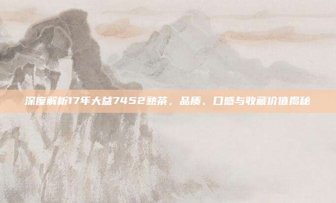 深度解析17年大益7452熟茶，品质、口感与收藏价值揭秘