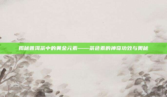 揭秘普洱茶中的黄金元素——茶色素的神奇功效与奥秘